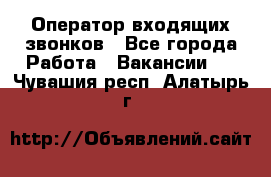  Оператор входящих звонков - Все города Работа » Вакансии   . Чувашия респ.,Алатырь г.